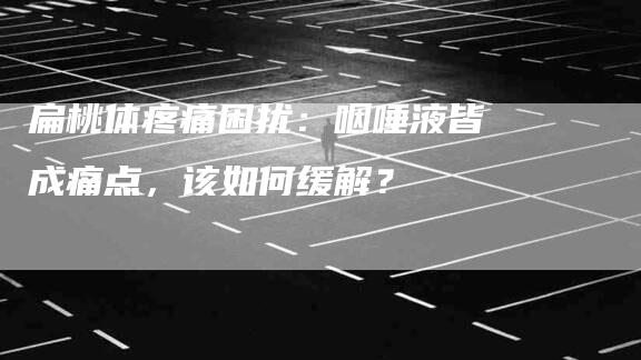 扁桃体疼痛困扰：咽唾液皆成痛点，该如何缓解？