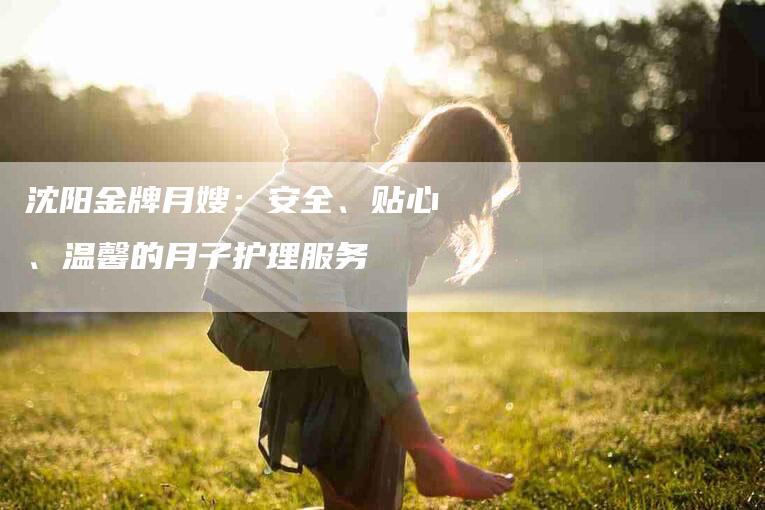 沈阳金牌月嫂：安全、贴心、温馨的月子护理服务