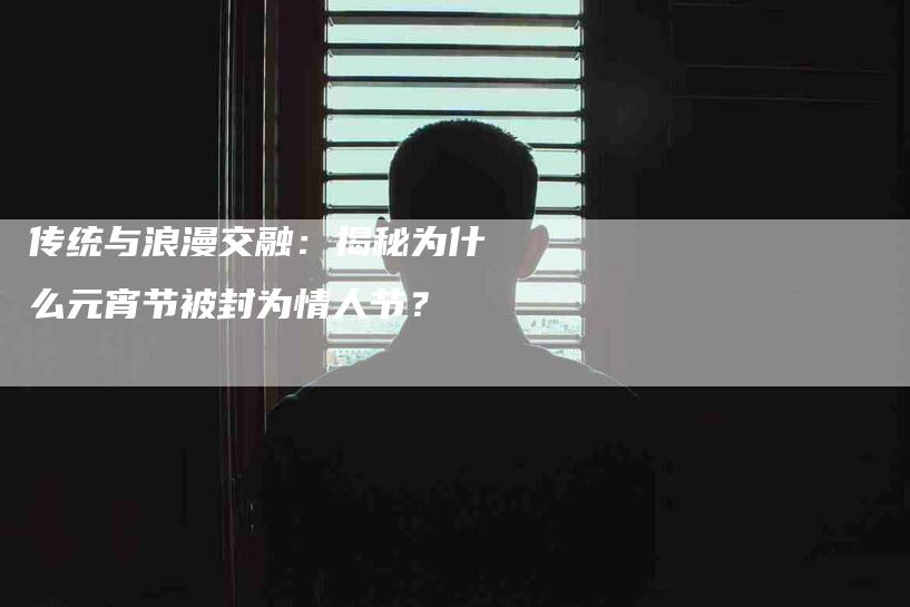 传统与浪漫交融：揭秘为什么元宵节被封为情人节？