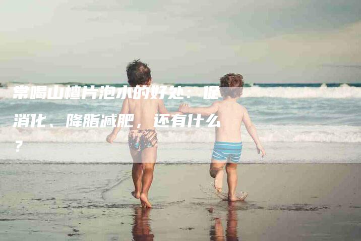 常喝山楂片泡水的好处：促消化、降脂减肥，还有什么？