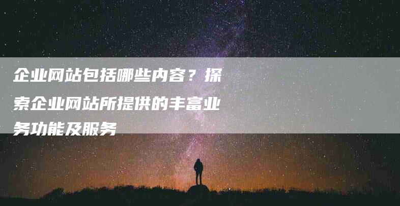 企业网站包括哪些内容？探索企业网站所提供的丰富业务功能及服务