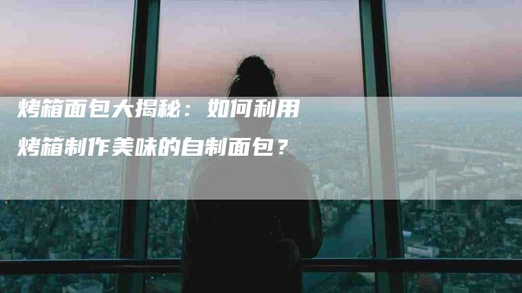 烤箱面包大揭秘：如何利用烤箱制作美味的自制面包？