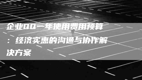 企业QQ一年使用费用预算：经济实惠的沟通与协作解决方案