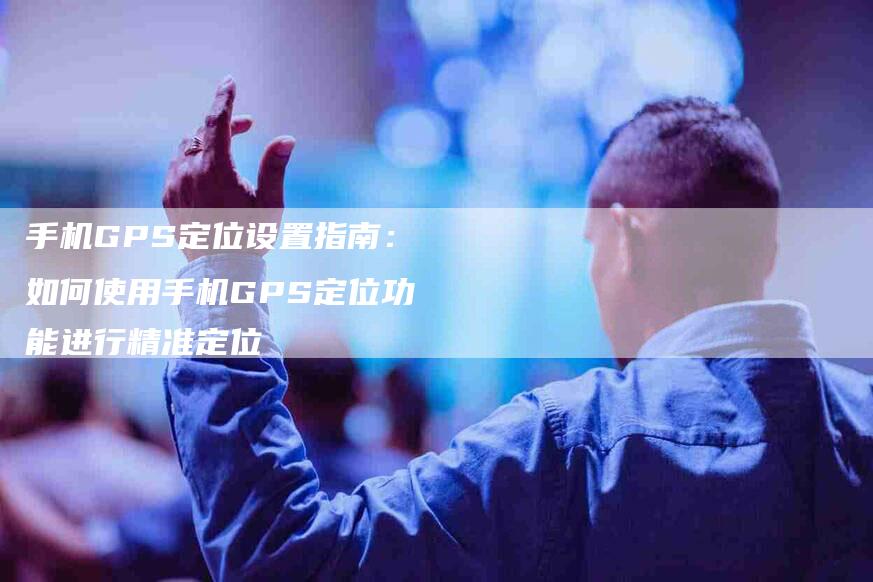 手机GPS定位设置指南：如何使用手机GPS定位功能进行精准定位