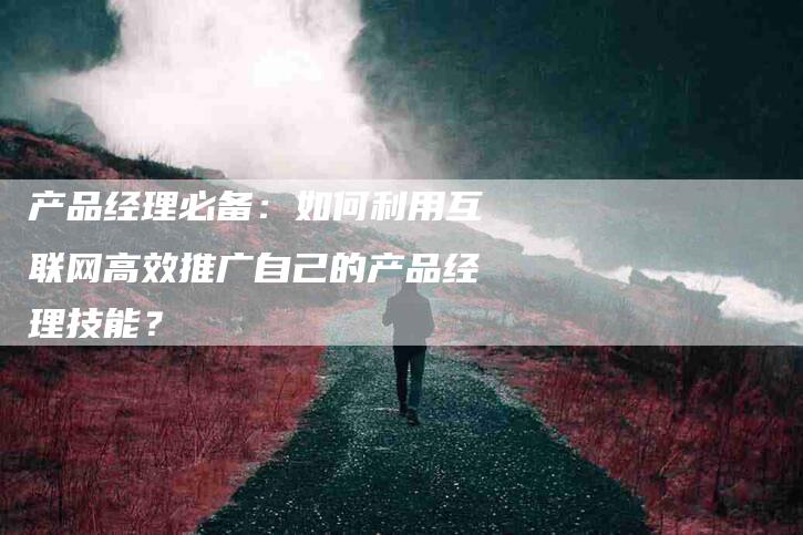 产品经理必备：如何利用互联网高效推广自己的产品经理技能？