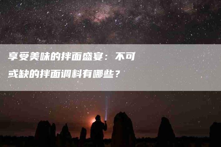 享受美味的拌面盛宴：不可或缺的拌面调料有哪些？