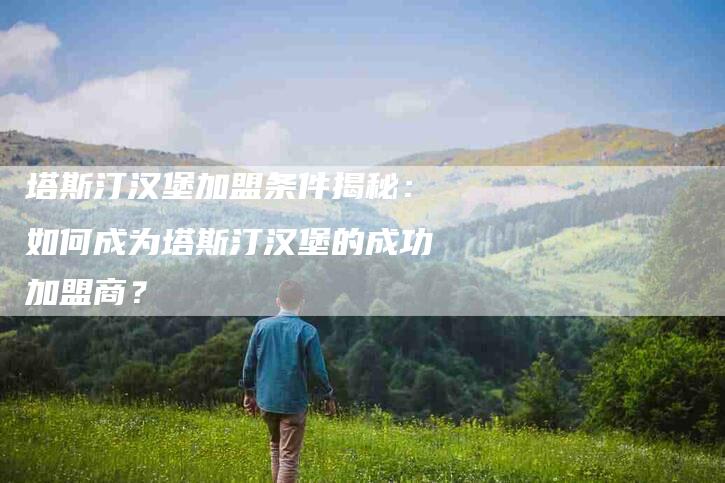 塔斯汀汉堡加盟条件揭秘：如何成为塔斯汀汉堡的成功加盟商？