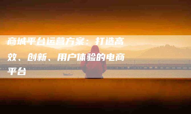 商城平台运营方案：打造高效、创新、用户体验的电商平台