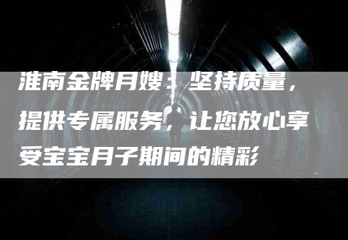 淮南金牌月嫂：坚持质量，提供专属服务，让您放心享受宝宝月子期间的精彩