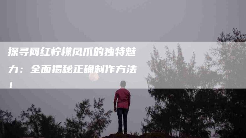 探寻网红柠檬凤爪的独特魅力：全面揭秘正确制作方法！