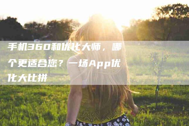 手机360和优化大师，哪个更适合您？一场App优化大比拼