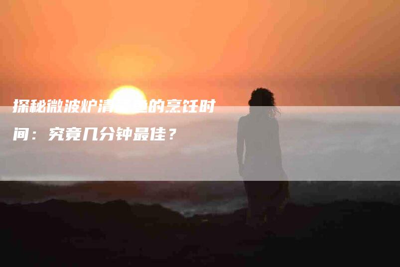 探秘微波炉清蒸鱼的烹饪时间：究竟几分钟最佳？