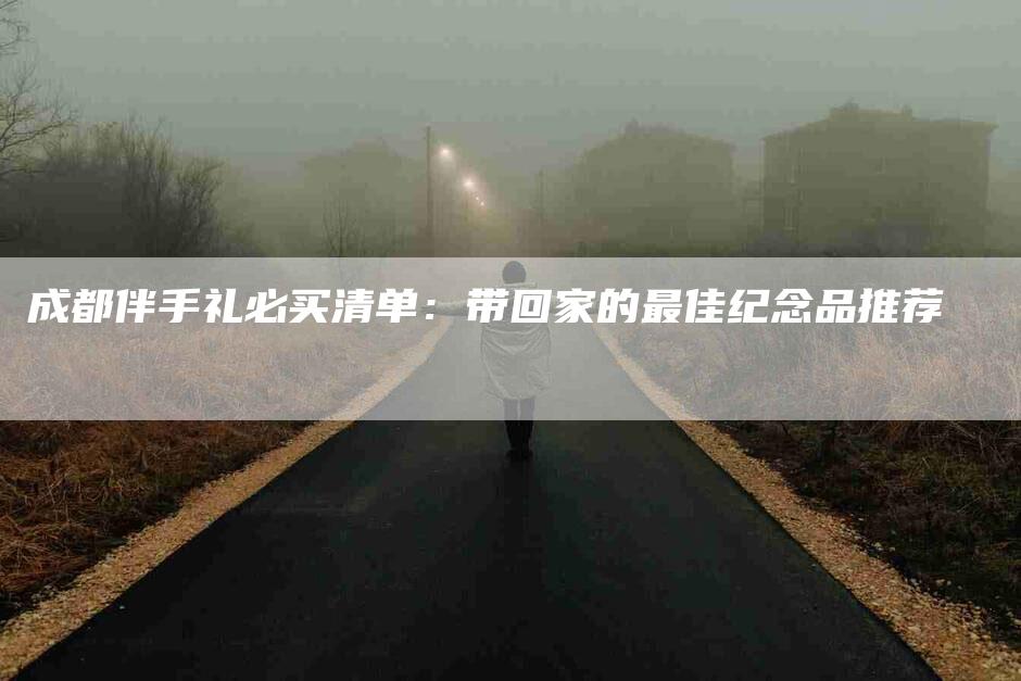 成都伴手礼必买清单：带回家的最佳纪念品推荐