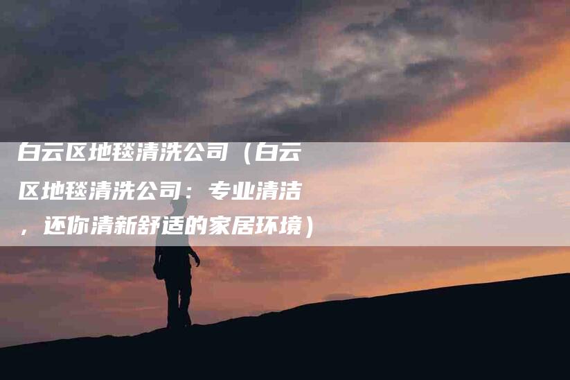 白云区地毯清洗公司（白云区地毯清洗公司：专业清洁，还你清新舒适的家居环境）