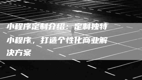 小程序定制介绍：定制独特小程序，打造个性化商业解决方案