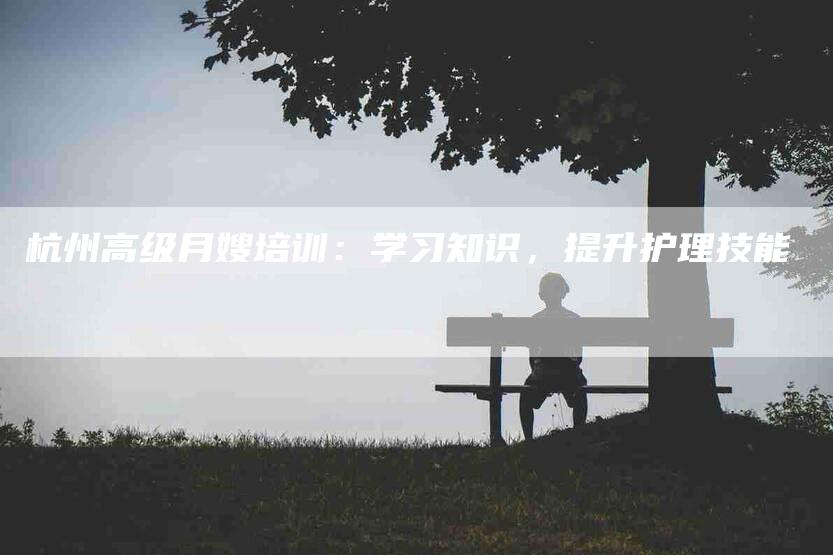 杭州高级月嫂培训：学习知识，提升护理技能