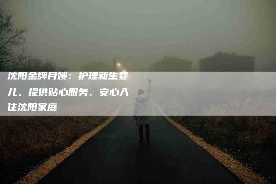 沈阳金牌月嫂：护理新生婴儿、提供贴心服务，安心入住沈阳家庭