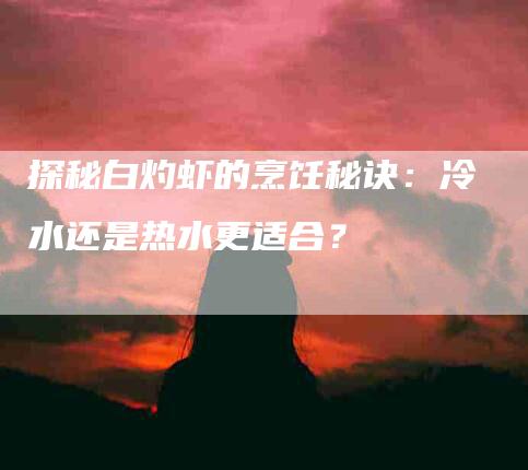 探秘白灼虾的烹饪秘诀：冷水还是热水更适合？