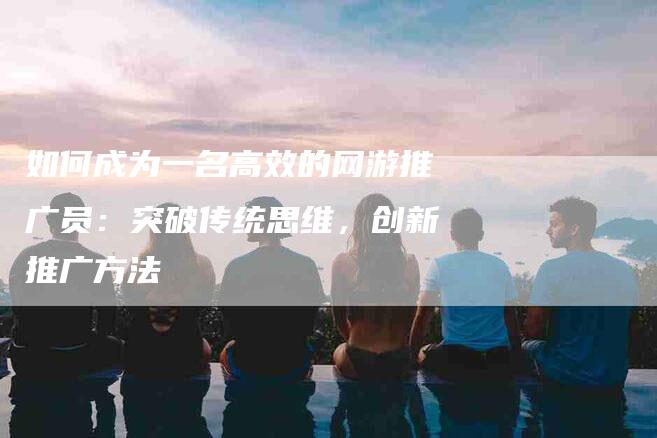 如何成为一名高效的网游推广员：突破传统思维，创新推广方法