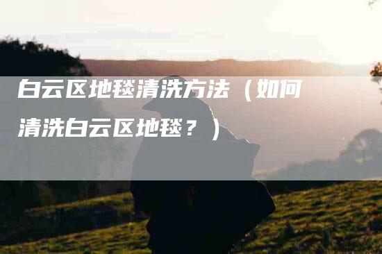 白云区地毯清洗方法（如何清洗白云区地毯？）