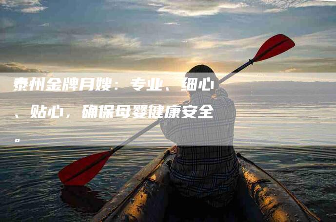 泰州金牌月嫂：专业、细心、贴心，确保母婴健康安全。