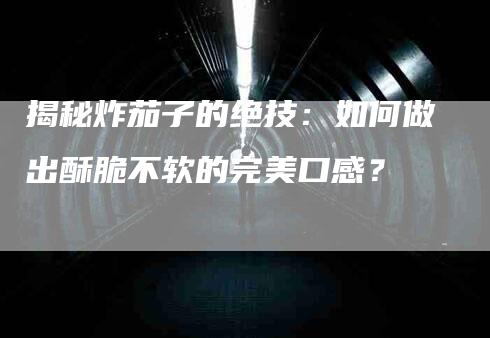 揭秘炸茄子的绝技：如何做出酥脆不软的完美口感？