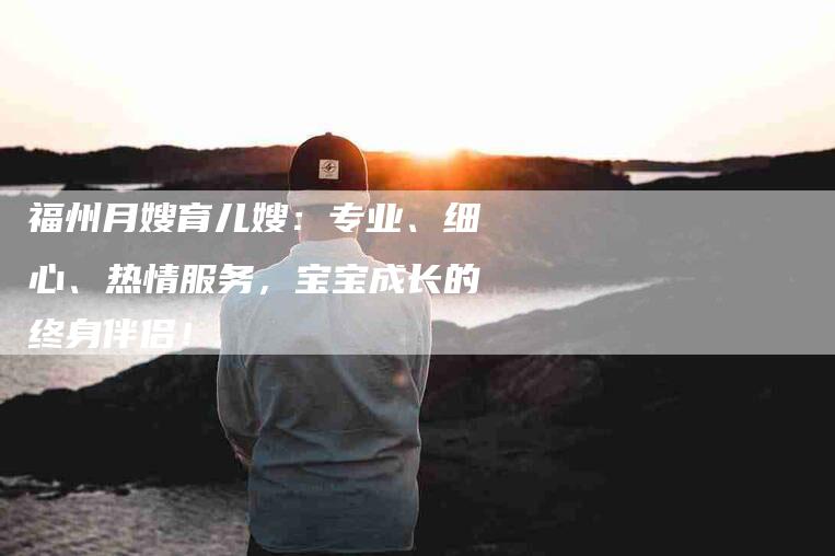 福州月嫂育儿嫂：专业、细心、热情服务，宝宝成长的终身伴侣！