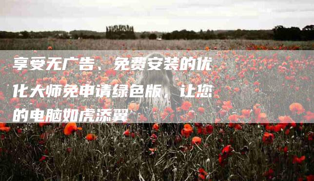 享受无广告、免费安装的优化大师免申请绿色版，让您的电脑如虎添翼