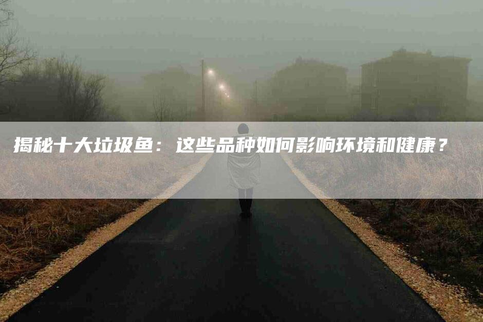 揭秘十大垃圾鱼：这些品种如何影响环境和健康？