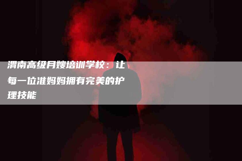 渭南高级月嫂培训学校：让每一位准妈妈拥有完美的护理技能