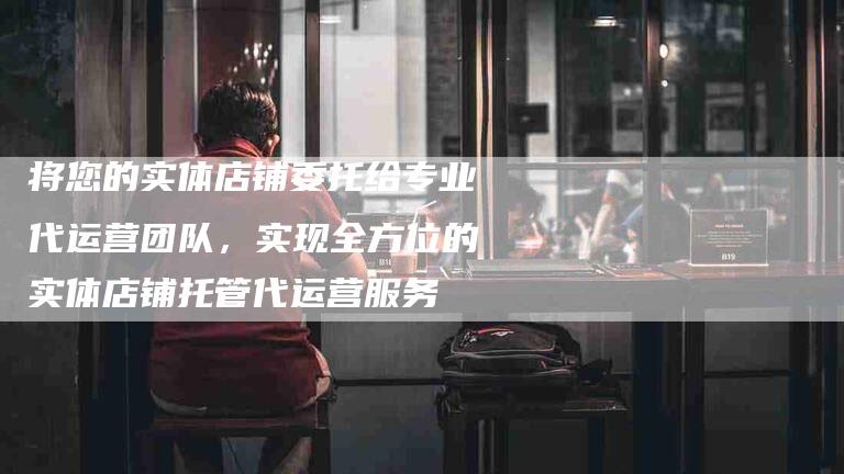 将您的实体店铺委托给专业代运营团队，实现全方位的实体店铺托管代运营服务