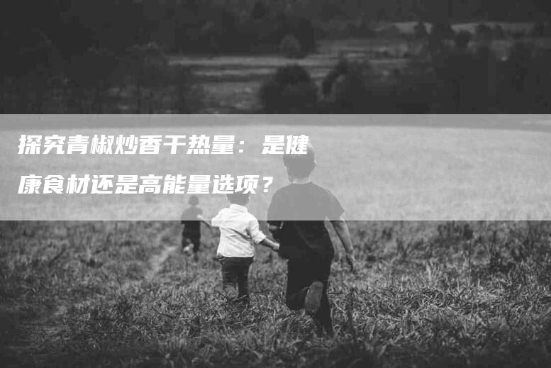 探究青椒炒香干热量：是健康食材还是高能量选项？