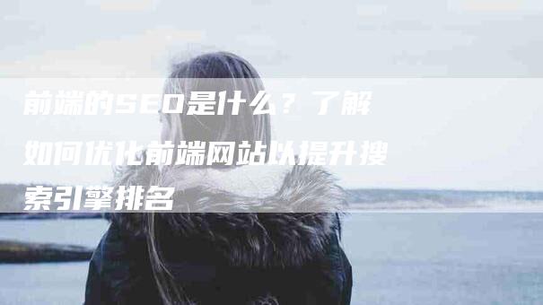 前端的SEO是什么？了解如何优化前端网站以提升搜索引擎排名