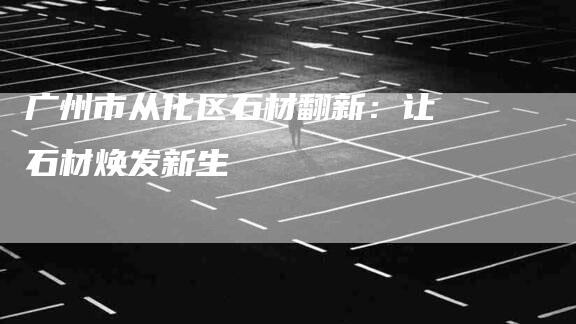 广州市从化区石材翻新：让石材焕发新生