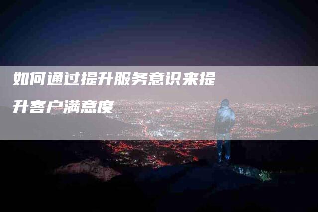 如何通过提升服务意识来提升客户满意度