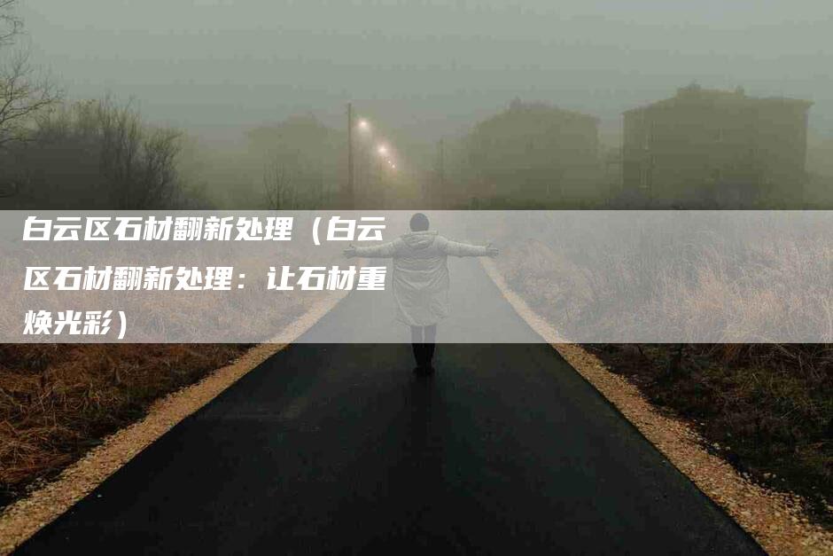 白云区石材翻新处理（白云区石材翻新处理：让石材重焕光彩）