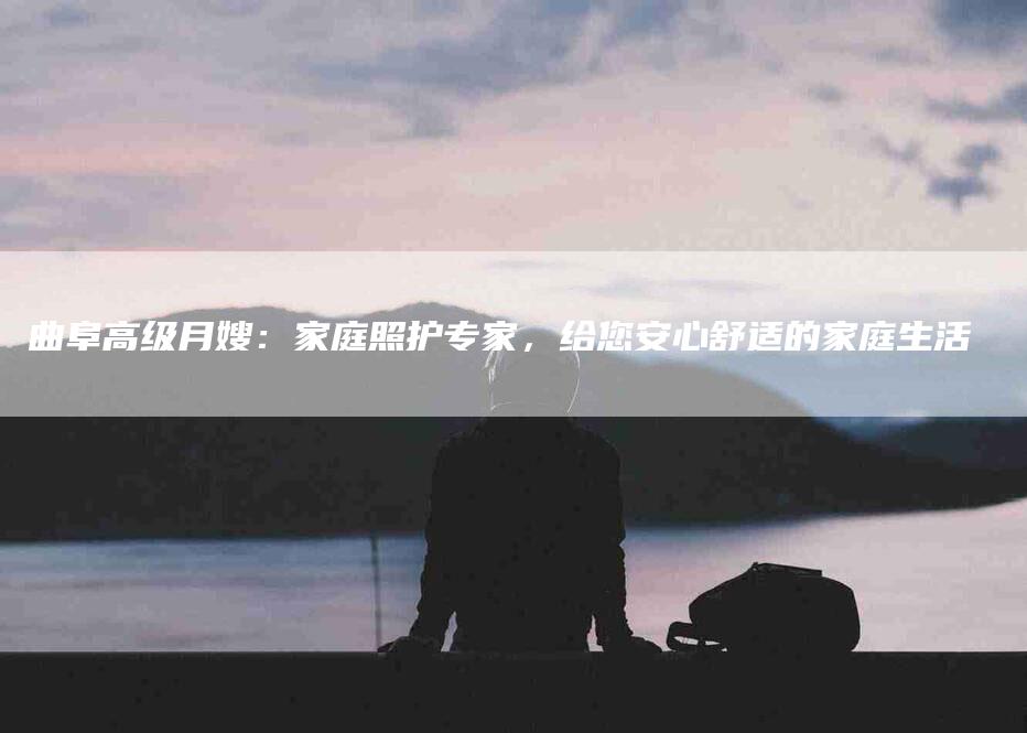 曲阜高级月嫂：家庭照护专家，给您安心舒适的家庭生活