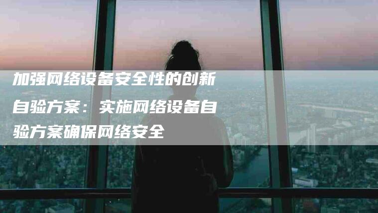 加强网络设备安全性的创新自验方案：实施网络设备自验方案确保网络安全