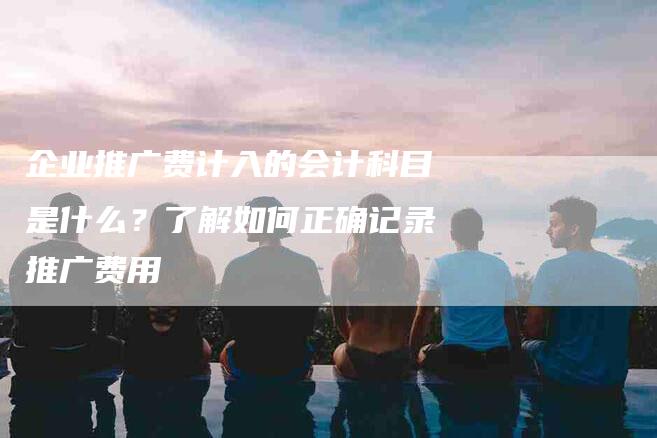 企业推广费计入的会计科目是什么？了解如何正确记录推广费用