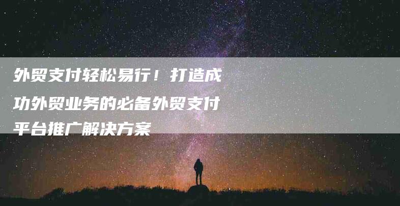 外贸支付轻松易行！打造成功外贸业务的必备外贸支付平台推广解决方案