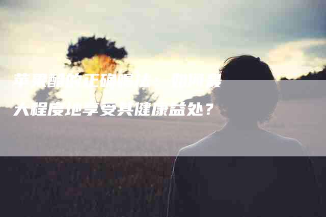 苹果醋的正确喝法：如何最大程度地享受其健康益处？