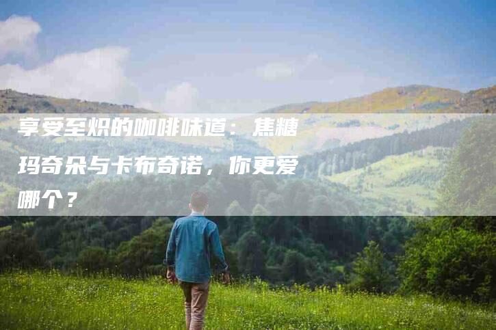 享受至炽的咖啡味道：焦糖玛奇朵与卡布奇诺，你更爱哪个？