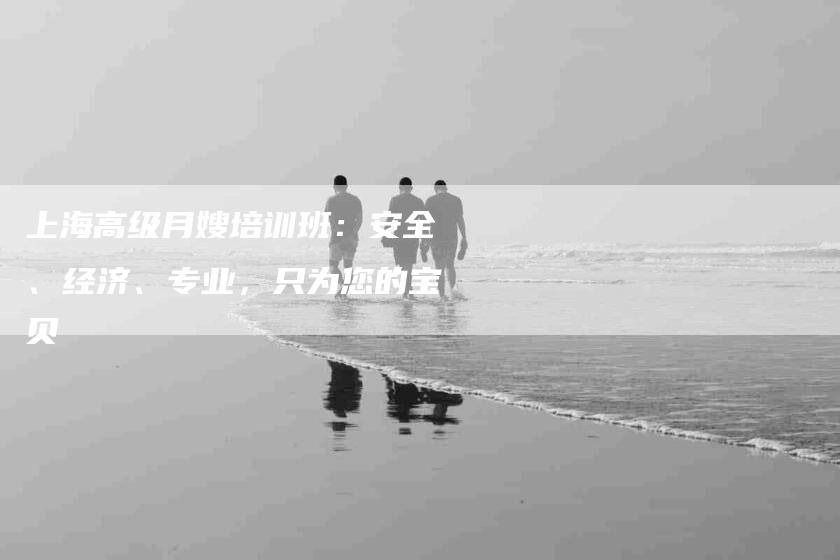 上海高级月嫂培训班：安全、经济、专业，只为您的宝贝