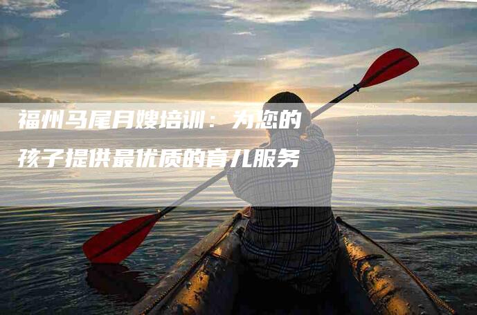 福州马尾月嫂培训：为您的孩子提供最优质的育儿服务