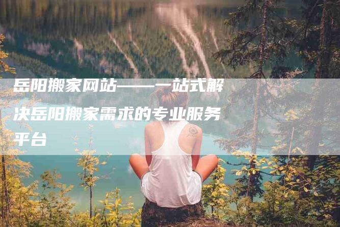 岳阳搬家网站——一站式解决岳阳搬家需求的专业服务平台