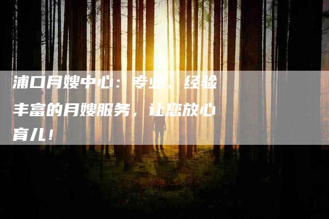 浦口月嫂中心：专业、经验丰富的月嫂服务，让您放心育儿！