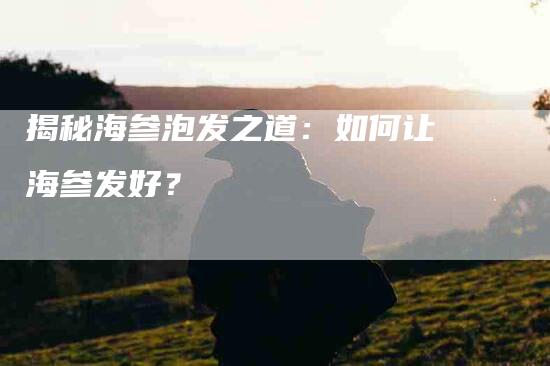 揭秘海参泡发之道：如何让海参发好？