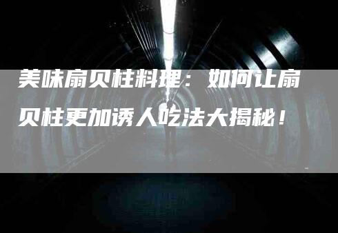 美味扇贝柱料理：如何让扇贝柱更加诱人吃法大揭秘！