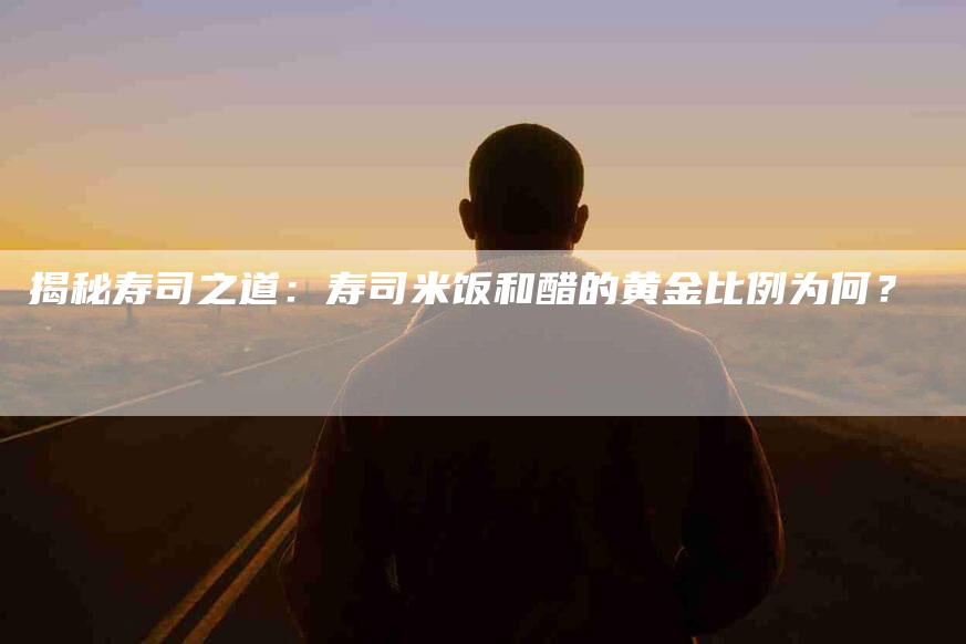 揭秘寿司之道：寿司米饭和醋的黄金比例为何？