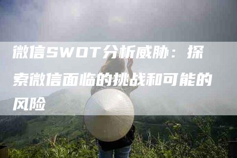 微信SWOT分析威胁：探索微信面临的挑战和可能的风险